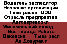 Водитель-экспедитор › Название организации ­ Главтрасса, ООО › Отрасль предприятия ­ Автоперевозки › Минимальный оклад ­ 1 - Все города Работа » Вакансии   . Тыва респ.,Ак-Довурак г.